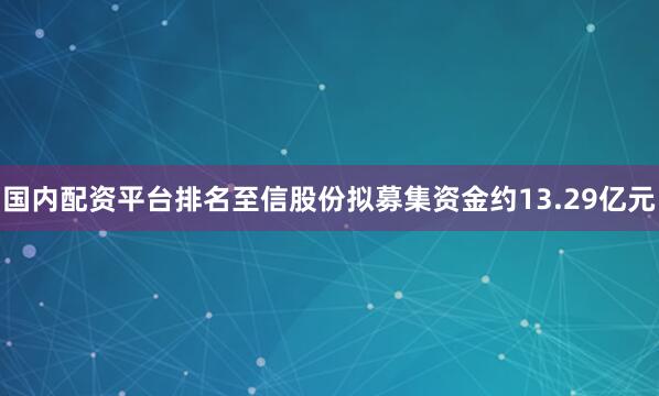 国内配资平台排名至信股份拟募集资金约13.29亿元